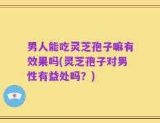 男人能吃灵芝孢子嘛有效果吗(灵芝孢子对男性有益处吗？)