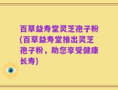 百草益寿堂灵芝孢子粉(百草益寿堂推出灵芝孢子粉，助您享受健康长寿)