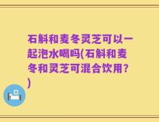 石斛和麦冬灵芝可以一起泡水喝吗(石斛和麦冬和灵芝可混合饮用？)