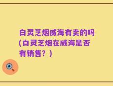 白灵芝烟威海有卖的吗(白灵芝烟在威海是否有销售？)