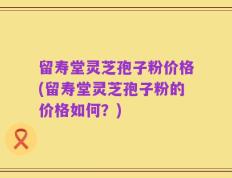 留寿堂灵芝孢子粉价格(留寿堂灵芝孢子粉的价格如何？)