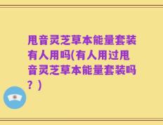甩音灵芝草本能量套装有人用吗(有人用过甩音灵芝草本能量套装吗？)
