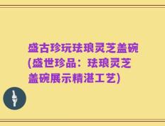 盛古珍玩珐琅灵芝盖碗(盛世珍品：珐琅灵芝盖碗展示精湛工艺)