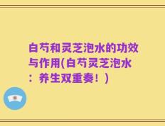 白芍和灵芝泡水的功效与作用(白芍灵芝泡水：养生双重奏！)