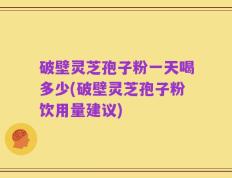 破壁灵芝孢子粉一天喝多少(破壁灵芝孢子粉饮用量建议)