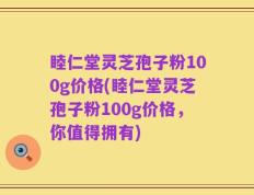 睦仁堂灵芝孢子粉100g价格(睦仁堂灵芝孢子粉100g价格，你值得拥有)