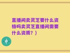 直播间卖灵芝要什么资格吗卖灵芝直播间需要什么资质？)