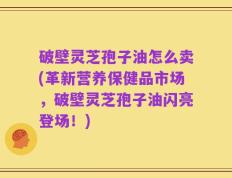 破壁灵芝孢子油怎么卖(革新营养保健品市场，破壁灵芝孢子油闪亮登场！)