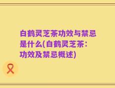 白鹤灵芝茶功效与禁忌是什么(白鹤灵芝茶：功效及禁忌概述)