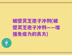 破壁灵芝孢子冲剂(破壁灵芝孢子冲剂——增强免疫力的良方)