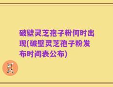 破壁灵芝孢子粉何时出现(破壁灵芝孢子粉发布时间表公布)