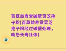 百草益寿堂破壁灵芝孢子粉(百草益寿堂灵芝孢子粉经过破壁处理，助您长寿壮体)