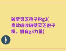 破壁灵芝孢子粉g3(高效吸收破壁灵芝孢子粉，拥有g3力量)