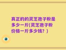真正的的灵芝孢子粉是多少一斤(灵芝孢子粉价格一斤多少钱？)