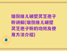瑞倪维儿破壁灵芝孢子粉讲解(瑞倪维儿破壁灵芝孢子粉的功效及使用方法介绍)