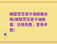 破壁灵芝孢子油胶囊价格(破壁灵芝孢子油胶囊：价格实惠，营养丰富)