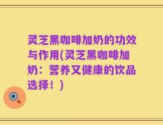 灵芝黑咖啡加奶的功效与作用(灵芝黑咖啡加奶：营养又健康的饮品选择！)