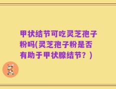 甲状结节可吃灵芝孢子粉吗(灵芝孢子粉是否有助于甲状腺结节？)