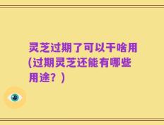 灵芝过期了可以干啥用(过期灵芝还能有哪些用途？)