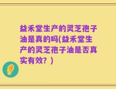 益禾堂生产的灵芝孢子油是真的吗(益禾堂生产的灵芝孢子油是否真实有效？)
