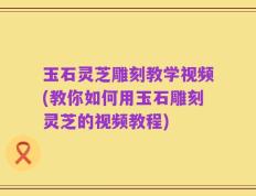 玉石灵芝雕刻教学视频(教你如何用玉石雕刻灵芝的视频教程)