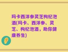 玛卡西洋参灵芝枸杞泡酒(玛卡、西洋参、灵芝、枸杞泡酒，助你健康养生)