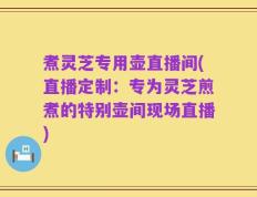 煮灵芝专用壶直播间(直播定制：专为灵芝煎煮的特别壶间现场直播)