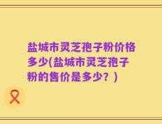 盐城市灵芝孢子粉价格多少(盐城市灵芝孢子粉的售价是多少？)