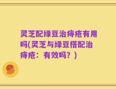 灵芝配绿豆治痔疮有用吗(灵芝与绿豆搭配治痔疮：有效吗？)