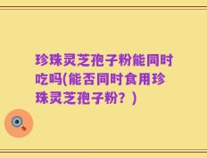 珍珠灵芝孢子粉能同时吃吗(能否同时食用珍珠灵芝孢子粉？)