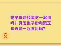 孢子粉能和灵芝一起用吗？灵芝孢子粉和灵芝每天能一起食用吗？