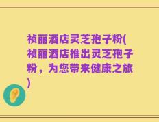 祯丽酒店灵芝孢子粉(祯丽酒店推出灵芝孢子粉，为您带来健康之旅)