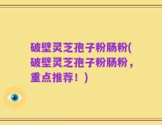 破壁灵芝孢子粉肠粉(破壁灵芝孢子粉肠粉，重点推荐！)