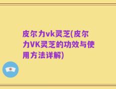 皮尔力vk灵芝(皮尔力VK灵芝的功效与使用方法详解)