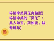 碎镜李美灵芝完整版(碎镜李美的“灵芝”：美人如玉，药如蜜，益寿延年)