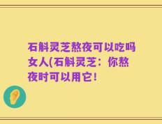 石斛灵芝熬夜可以吃吗女人(石斛灵芝：你熬夜时可以用它！