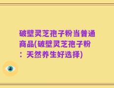 破壁灵芝孢子粉当普通商品(破壁灵芝孢子粉：天然养生好选择)