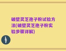 破壁灵芝孢子粉试验方法(破壁灵芝孢子粉实验步骤详解)