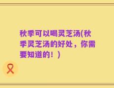 秋季可以喝灵芝汤(秋季灵芝汤的好处，你需要知道的！)