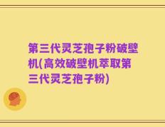 第三代灵芝孢子粉破壁机(高效破壁机萃取第三代灵芝孢子粉)