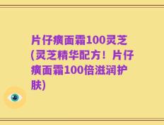 片仔癀面霜100灵芝(灵芝精华配方！片仔癀面霜100倍滋润护肤)