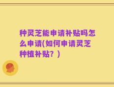 种灵芝能申请补贴吗怎么申请(如何申请灵芝种植补贴？)