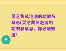 灵芝黄芪泡酒的功效与禁忌(灵芝黄芪泡酒的功效和禁忌，你必须知道！