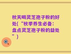 秋天喝灵芝孢子粉的好处(“秋季养生必备：盘点灵芝孢子粉的益处”)