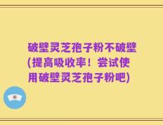 破壁灵芝孢子粉不破壁(提高吸收率！尝试使用破壁灵芝孢子粉吧)