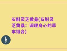 石斛灵芝黄桑(石斛灵芝黄桑：调理身心的草本组合)