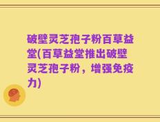 破壁灵芝孢子粉百草益堂(百草益堂推出破壁灵芝孢子粉，增强免疫力)