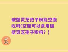 破壁灵芝孢子粉能空腹吃吗(空腹可以食用破壁灵芝孢子粉吗？)