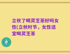 立秋了喝灵芝茶好吗女性(立秋时节，女性适宜喝灵芝茶