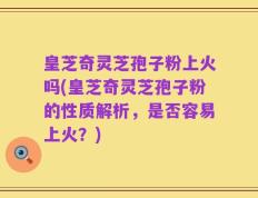 皇芝奇灵芝孢子粉上火吗(皇芝奇灵芝孢子粉的性质解析，是否容易上火？)